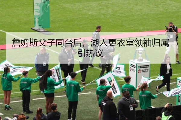 詹姆斯父子同台后，湖人更衣室领袖归属引热议